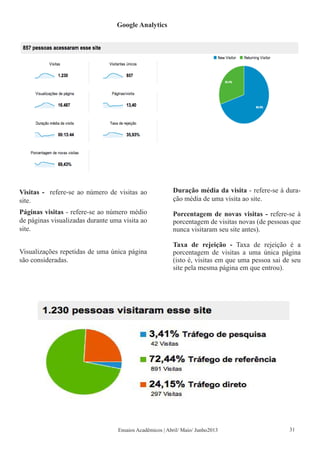 Google Analytics
Visitas - refere-se ao número de visitas ao
site.
Páginas visitas - refere-se ao número médio
de páginas visualizadas durante uma visita ao
site.
Visualizações repetidas de uma única página
são consideradas.
Duração média da visita - refere-se à dura-
ção média de uma visita ao site.
Porcentagem de novas visitas - refere-se à
porcentagem de visitas novas (de pessoas que
nunca visitaram seu site antes).
Taxa de rejeição - Taxa de rejeição é a
porcentagem de visitas a uma única página
(isto é, visitas em que uma pessoa sai de seu
site pela mesma página em que entrou).
Ensaios Acadêmicos | Abril/ Maio/ Junho2013 31
 