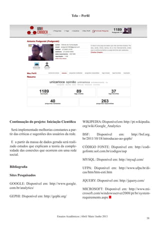Tela – Perfil
Ensaios Acadêmicos | Abril/ Maio/ Junho 2013
Continuação do projeto: Iniciação Científica
Será implementado melhorias constantes a par-
tir das críticas e sugestões dos usuários da rede.
E a partir da massa de dados gerada será reali-
zado estudos que explicam a teoria da comple-
xidade das conexões que ocorrem em uma rede
social.
Bibliografia
Sites Pesquisados
GOOGLE: Disponível em: http://www.google.
com.br/analytics/
GEPHI: Disponível em: http://gephi.org/
WIKIPEDIA:Disponívelem:http://pt.wikipedia.
org/wiki/Google_Analytics
BSF: Disponível em: http://bsf.org.
br/2011/10/18/introducao-ao-gephi/
CÓDIGO FONTE: Disponível em: http://codi-
gofonte.uol.com.br/codigos/asp
MYSQL: Disponível em: http://mysql.com/
UFPA: Disponível em: http://www.ufpa.br/di-
cas/htm/htm-esti.htm
JQUERY: Disponível em: http://jquery.com/
MICROSOFT: Disponível em: http://www.mi-
crosoft.com/windowsserver2008/pt/br/system-
requirements.aspx
38
 