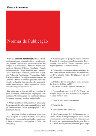 Ensaios Acadêmicos | Abril/ Maio/ Junho 2013
A Revista Ensaios Acadêmicos publica e divul-
ga trimestralmente artigos científicos e acadêmicos,
com áreas de concentração que correspondam aos
campos da Administração, Análise e Desenvolvi-
mento de Sistemas, Ciências Contábeis, Ciência
da Comunicação, Design, Engenharia de Produção,
Gestão de Recursos Humanos, Jornalismo, Marke-
ting, Pedagogia, Publicidade e Propaganda e Redes
de Computadores. Os artigos serão submetidos ao
Conselho Editorial e, uma vez aprovados, serão pu-
blicados na Revista. Os artigos deverão ser encami-
nhados para o seguinte endereço eletrônico: ensaio-
sacademicos@unicarioca.edu.br.
São publicados artigos científicos, resenhas de
obras acadêmicas, comunicações de pesquisa e co-
mentários. Os textos devem ser escritos em Língua
Portuguesa e seguir a seguinte padronização:
1. Artigos científicos: textos contendo análise, re-
flexão e conclusão sobre os temas acadêmicos acei-
tos. Devem ter entre cinco e quinze páginas (7 mil a
21 mil caracteres);
2.	 Resenhas de obras acadêmicas: textos con-
tendo o registro e a crítica de obras, livros, teses,
dissertações e monografias publicados recentemen-
te. Deve ter entre três e cinco páginas (4.200 a 7 mil
caracteres);
3. Comunicações de pesquisa: textos contendo
descrição da pesquisa, metodologia, análise dos re-
sultados e conclusões. Deve ter entre dez e quinze
páginas (14 mil a 21 mil caracteres);
4. Comentários: textos contendo apreciações e de-
bate sobre questões da atualidade nos temas acei-
tos. Deve ter entre cinco e dez páginas (7 mil a 14
mil caracteres).
Os trabalhos devem ser digitados com o processa-
dor de texto BrOffice ou MS
Office Word e conter a seguinte formatação:
1. Formatação do papel: A-4 (29,7 x 21 cm) com
margens: superior = 3cm, inferior = 2cm, esquerda
= 3cm e direita = 2cm;
2. Fonte da letra Times New Roman;
3. Tamanho 12;
4. Espaçamento entre linhas 1,5;
5. Citações com mais de 3 linhas devem ter re-
cuo de 04 cm da margem esquerda e não devem
apresentar recuo na margem direita e nem aspas, e
devem ter um espaçamento duplo, do corpo do tex-
to. A fonte da citação deve ser menor que o corpo
Normas de Publicação
Ensaios Acadêmicos
39
 
