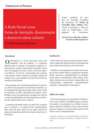 Introdução
Ociberespaço é o local ideal para fazer uma
verdadeira “teia de contatos”, é o ambiente
propício para se inteirar, ler, pesquisar, adquirir co-
nhecimento e cultura. Este projeto se propõe a fazer
uma investigação de como a rede social mais famo-
sa no Brasil – Facebook – pode ajudar seus usuários
a não apenas manter contato com antigos amigos de
colégio, mas, como também favorecer seu desenvol-
vimento sociocultural.
Esta pesquisa está sendo financiada pela Unicario-
ca, através do programa de Iniciação Científica e a
investigação buscará trazer dados sobre como se dão
as interações na Web: indicações de amigos, socia-
bilidade, troca de experiências, pesquisa na internet
e outras possibilidades de relacionamento e constru-
ção de conhecimento que se abrem.
A pesquisa pretende traçar um perfil dos usuários
que se cruzam e se desenvolvem impulsionados
pelo ritmo da rede, além de um mapa cultural da
região metropolitana do Rio de Janeiro dentro do ci-
berespaço.
Justificativa
Existe hoje um interesse muito grande em per-
ceber o papel das Redes Sociais na formação de
uma cultura democrática, com autonomia.
Justifica-se esta proposta de estudo neste cam-
po ao trazer dados sobre os integrantes da Rede.
Perfil, interesses, disponibilidade em debater,
trocar ideias e informações sobre cultura, cida-
dania, democracia ou mesmo compartilhar seu
conhecimento, publicando, compartilhando,
curtindo e respondendo às postagens.
Objeto de estudo
O foco da pesquisa se concentrará na Rede So-
cial e seus usuários. O problema que se preten-
de estudar é a avaliação de se a Rede é um ele-
mento capaz de estimular a troca cultu-ral entre
pessoas e grupos, e em decorrência gerar novas
ideias, novos comportamentos.
*
Jornalista, aluna do curso de Publicidade e bolsista do
Programa de Iniciação Científica e Cultural da UniCa-
rioca.
Ensaios Acadêmicos | Abril/ Maio/ Junho 2013
Artigo resultante do pro-
jeto de Iniciação Científica
da Unicarioca de Tássia de
Carvalho Silva Albino, BSc.
Tássia é jorrnalista e aluna do
curso de Publicidade e Pro-
paganda da Unicarioca.
Tássia de Carvalho Silva Albino*
tassiadicarvalho@gmail.com
Comunicação de Pesquisa
A Rede Social como
forma de interação, disseminação
e desenvolvedora cultural:
A cultura carioca está no ar
04
 