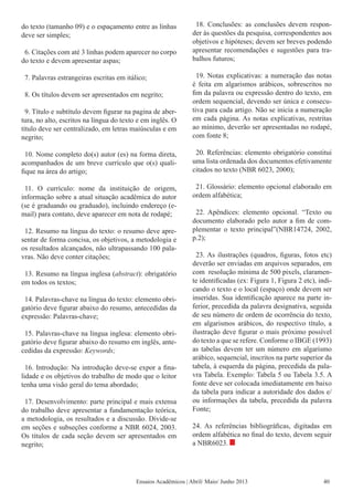 Ensaios Acadêmicos | Abril/ Maio/ Junho 2013
do texto (tamanho 09) e o espaçamento entre as linhas
deve ser simples;
6. Citações com até 3 linhas podem aparecer no corpo
do texto e devem apresentar aspas;
7. Palavras estrangeiras escritas em itálico;
8. Os títulos devem ser apresentados em negrito;
9. Título e subtítulo devem figurar na pagina de aber-
tura, no alto, escritos na língua do texto e em inglês. O
título deve ser centralizado, em letras maiúsculas e em
negrito;
10. Nome completo do(s) autor (es) na forma direta,
acompanhados de um breve currículo que o(s) quali-
fique na área do artigo;
11. O currículo: nome da instituição de origem,
informação sobre a atual situação acadêmica do autor
(se é graduando ou graduado), incluindo endereço (e-
mail) para contato, deve aparecer em nota de rodapé;
12. Resumo na língua do texto: o resumo deve apre-
sentar de forma concisa, os objetivos, a metodologia e
os resultados alcançados, não ultrapassando 100 pala-
vras. Não deve conter citações;
13. Resumo na língua inglesa (abstract): obrigatório
em todos os textos;
14. Palavras-chave na língua do texto: elemento obri-
gatório deve figurar abaixo do resumo, antecedidas da
expressão: Palavras-chave;
15. Palavras-chave na língua inglesa: elemento obri-
gatório deve figurar abaixo do resumo em inglês, ante-
cedidas da expressão: Keywords;
16. Introdução: Na introdução deve-se expor a fina-
lidade e os objetivos do trabalho de modo que o leitor
tenha uma visão geral do tema abordado;
17. Desenvolvimento: parte principal e mais extensa
do trabalho deve apresentar a fundamentação teórica,
a metodologia, os resultados e a discussão. Divide-se
em seções e subseções conforme a NBR 6024, 2003.
Os títulos de cada seção devem ser apresentados em
negrito;
18. Conclusões: as conclusões devem respon-
der às questões da pesquisa, correspondentes aos
objetivos e hipóteses; devem ser breves podendo
apresentar recomendações e sugestões para tra-
balhos futuros;
19. Notas explicativas: a numeração das notas
é feita em algarismos arábicos, sobrescritos no
fim da palavra ou expressão dentro do texto, em
ordem sequencial, devendo ser única e consecu-
tiva para cada artigo. Não se inicia a numeração
em cada página. As notas explicativas, restritas
ao mínimo, deverão ser apresentadas no rodapé,
com fonte 8;
20. Referências: elemento obrigatório constitui
uma lista ordenada dos documentos efetivamente
citados no texto (NBR 6023, 2000);
21. Glossário: elemento opcional elaborado em
ordem alfabética;
22. Apêndices: elemento opcional. “Texto ou
documento elaborado pelo autor a fim de com-
plementar o texto principal”(NBR14724, 2002,
p.2);
23. As ilustrações (quadros, figuras, fotos etc)
deverão ser enviadas em arquivos separados, em
com resolução mínima de 500 pixels, claramen-
te identificadas (ex: Figura 1, Figura 2 etc), indi-
cando o texto e o local (espaço) onde devem ser
inseridas. Sua identificação aparece na parte in-
ferior, precedida da palavra designativa, seguida
de seu número de ordem de ocorrência do texto,
em algarismos arábicos, do respectivo título, a
ilustração deve figurar o mais próximo possível
do texto a que se refere. Conforme o IBGE (1993)
as tabelas devem ter um número em algarismo
arábico, sequencial, inscritos na parte superior da
tabela, à esquerda da página, precedida da pala-
vra Tabela. Exemplo: Tabela 5 ou Tabela 3.5. A
fonte deve ser colocada imediatamente em baixo
da tabela para indicar a autoridade dos dados e/
ou informações da tabela, precedida da palavra
Fonte;
24. As referências bibliográficas, digitadas em
ordem alfabética no final do texto, devem seguir
a NBR6023.
40
 