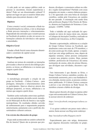 A rede pode ser um espaço público onde as
pessoas se encontram, trocam experiências e
ideias? Pode ser um disseminador cultural? É
apenas um lugar em que os usuários falam ame-
nidades para descontrair durante o dia?
Hipótese
Como a mente é social, certamente a Rede tra-
rá transformações na cultura, e isto se dá porque
a Rede provoca interações e relacionamentos.
Dependendo das amizades que o usuário possua
no Facebook ele poderá, ou não, ter acesso a in-
formações culturais de relevância e não apenas
a amenidades.
Objetivo Geral
Estudar a Rede Social como elemento dinami-
zador e construtor de capital social.
Objetivo Específico
Analisar em termos de conteúdo as interações
provocadas e observar através dos diálogos pro-
postos, as trocas, as influências e os memes que
surgem a partir disso.
Metodologia
A metodologia pressupõe a criação de um
grupo no Facebook – Cultura Carioca – para
postagens, interações e relacionamentos entre
os participantes. Quer-se observar através dos
diálogos propostos, as trocas, influências e os
memes que surgem a partir disso.
Também serão realizadas entrevistas qualitati-
vas, com participantes da mídia social, morado-
res do Município do Rio de Janeiro e sua região
metropolitana. Os resultados obtidos servirão
de embasamento para o mapeamento proposto
anteriormente, juntamente com o perfil dos dis-
seminadores culturais cariocas.
Um extrato das discussões do grupo
O que anda acontecendo no cenário cultural do
Rio de Janeiro? Quem são as pessoas que pro-
duzem, divulgam e consomem cultura na cida-
de e região metropolitana? Partindo com essas
perguntas em mente, a autora elaborou propos-
ta e foi agraciada com uma bolsa de iniciação
científica, cedida pela Unicarioca em outubro
do ano passado. A orientação está sendo feita
pela professora Regina Célia Pereira de Mora-
es, doutora em Engenharia de Sistemas e Com-
putação - COPPE / UFRJ.
Todo o trabalho até aqui realizado foi apre-
sentado no início de março deste ano, durante
o Colóquio de Iniciação Científica, realizado no
Auditório da Unicarioca, no Rio Comprido.
Durante a apresentação, enfatizou-se a criação
do Grupo Cultura Carioca no Facebook, que
atualmente conta com mais de 570 membros, e
de como assim que foi criado, apenas  a respon-
sável por este artigo publicava, mas, depois de
algumas semanas, outras pessoas começaram
a postar seus próprios eventos. Hoje, postam
também  professores da Unicarioca e de outras
instituições de ensino, além de artistas liberais,
que divulgam suas atividades, discutem e opi-
nam.
Fato interessante é que durante as férias, o
Grupo Cultura Carioca caminhou sozinho, de-
monstrando autonomia, pois a sua fundadora fi-
cou afastada, mesmo assim, as pessoas continu-
aram publicando. O Cultura Carioca começou
a provar a sua relevância na Rede Social. Os
membros criaram o hábito de divulgar.
Quem quiser discutir, divulgar ou apenas saber
o que está acontecendo no Cultura Carioca, bas-
ta acessar através do endereço:
https://www.facebook.com/groups/cultura.ca-
rioca/
E se quiser conhecer um pouco mais sobre a
autora, basta acessar seu blog neste endereço:
http://tassiadicarvalho.blogspot.com.br
Especialmente para este artigo, destacamos
aqui algumas discussões realizadas no grupo.
Ensaios Acadêmicos | Abril/ Maio/ Junho 2013 05
 
