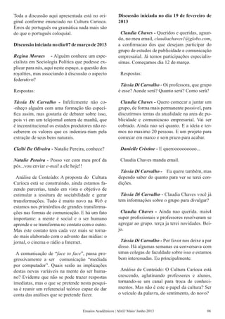 Toda a discussão aqui apresentada está no ori-
ginal conforme enunciado no Cultura Carioca.
Erros de português ou gramática nada mais são
do que o português coloquial.
Discussão iniciada no dia 07 de março de 2013
Regina Moraes - Alguém conhece um espe-
cialista em Sociologia Política que pudesse ex-
plicar para nós, aqui neste espaço, a questão dos
royalties, mas associando à discussão o aspecto
federativo?
Respostas:
Tássia Di Carvalho - Infelizmente não co-
-nheço alguém com uma formação tão especí-
fica assim, mas gostaria de debater sobre isso,
pois vi em um telejornal ontem de manhã, que
é inconstitucional os estados produtores não re-
ceberem os valores que os indeniza-riam pela
extração de seus bens naturais.
Cleibi De Oliveira - Natalie Pereira, conhece?
Natalie Pereira - Posso ver com meu prof da
pós...vou enviar e-mail a ele hoje!!
Análise de Conteúdo: A proposta do Cultura
Carioca está se construindo, ainda estamos fa-
zendo parcerias, tendo em vista o objetivo de
estimular a tessitura de sociabilidade e gerar
transformações. Tudo é muito novo na Web e
estamos nos primórdios de grandes transforma-
ções nas formas de comunicação. E há um fato
importante: a mente é social e o ser humano
aprende e se transforma no contato com o outro.
Mas este contato tem cada vez mais se torna-
do mais elaborado com o advento das mídias: o
jornal, o cinema o rádio a Internet.
A comunicação de “face to face”, passa pro-
gressivamente a ser comunicação “mediada
por computador”. Quais serão as implicações
destas novas variáveis na mente do ser huma-
no? Evidente que não se pode trazer respostas
imediatas, mas o que se pretende nesta pesqui-
sa é reunir um referencial teórico capaz de dar
conta das análises que se pretende fazer.
Discussão iniciada no dia 19 de fevereiro de
2013
Claudia Chaves - Queridos e queridas, aguar-
do, no meu email, claudiachaves1@globo.com,
a confirmacao dos que desejam participar do
grupo de estudos de publicidade e comunicação
empresarial. Já temos participações especialis-
símas. Começamos dia 12 de marçø.
Respostas:
Tássia Di Carvalho - Oi professora, que grupo
é esse? Aonde será? Quanto será? Como será?
Claudia Chaves - Quero comecar a juntar um
grupo, de forma mais permanente possivel, para
discutirmos temas da atualidade na area de pu-
blicidade e comunicacao empresarial. Vai ser
cobrado. Ainda nao sei quanto. E a ideia e ter-
mos no maximo 20 pessoas. E um projeto para
comecar em marco e sem prazo para acabar.
Danielle Cristine - E queroooooooooo...
Claudia Chaves manda email.
Tássia Di Carvalho - Eu quero também, mas
dependo saber do quanto para ver se terei con-
dições.
Tássia Di Carvalho - Claudia Chaves você já
tem informações sobre o grupo para divulgar?
Claudia Chaves - Ainda nao querida. mais4
super profissionais e professores resolveram se
agregar ao grupo. terça ja terei novidades. Bei-
jo.
Tássia Di Carvalho - Por favor nos deixe a par
disso. Há algumas semanas eu conversava com
umas colegas de faculdade sobre isso e estamos
bem interessadas. Eu principalmente.
Análise de Conteúdo: O Cultura Carioca está
crescendo, aglutinando professores e alunos,
tornando-se um canal para troca de conheci-
mentos. Mas não é este o papel da cultura? Ser
o veículo da palavra, do sentimento, do novo?
Ensaios Acadêmicos | Abril/ Maio/ Junho 2013 06
 