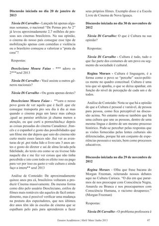Discussão iniciada no dia 20 de janeiro de
2013
Tássia Di Carvalho - Lançado há apenas algu-
mas semanas, o nacional “De Pernas pro Ar 2”
já levou aproximadamente 2,7 milhões de pes-
soas aos cinemas brasileiros. Na sua opinião,
o cinema do nosso país consegue esse tipo de
mobilização apenas com comédias e violência
ou o brasileiro começou a valorizar a “prata da
casa”?
Respostas:
Deocleciano Moura Faiao - *** adoro os
2***azul 2013
Tássia Di Carvalho - Você assiste a outros gê-
neros nacionais?
Tássia Di Carvalho - Ou gosta apenas destes?
Deocleciano Moura Faiao - **cara o nosso
povo gosta de ver aquilo que é facill .que ele
consegue transporta pro seu dia á dia ai mas
quando o cinema pega um lance mas cabeça
,igual ao paraíso artificias já chama menos a
atenção, eu que curti a pornochácha,e depois
as coisas pessadas do cinema Canadence ,fran-
cês e o espanhol e gosto das possibilidades que
um filme me dar depois que saio do cinema não
curto muito esses lances não .fiui ver as aven-
turas de pi ,poi tinha lido o livro uns 3 anos an-
tes e gosto do diretor e sai de alma lavada pela
fidelidade, do texto era como se eu tivesse lido
naquele dia e me fez ver coisas que não tinha
percebido e isto com todo os efeito isso eu pago
para ver por isso eu gasto o vale cultura e ainda
faço a intera** azul 2013
Análise de Conteúdo: De aproximadamente
quinze anos pra cá, brasileiros voltaram a pro-
duzir Cinema massivamente. Da mesma forma
como dito pelo usuário Deocleciano, estilos de
filmes mais rentáveis são aqueles de fácil enten-
dimento, mas é possível verificar uma mudança
na postura dos espectadores, que nos últimos
dez anos têm ido às escolas de cinema que se
espalham pelo país para aprenderem a fazer
seus próprios filmes. Exemplo disso é a Escola
Livre de Cinema de Nova Iguaçu.
Discussão iniciada no dia 30 de novembro de
2012	
Tássia Di Carvalho: O que é Cultura na sua
opinião?
Respostas:
Tássia Di Carvalho - Cultura é tudo, tudo o
que faz parte dos costumes de um povo ou seg-
mento da sociedade é cultural.
Regina Moraes - Cultura é linguagem, é a
forma como o povo se “percebe” socio-políti-
ca mente no quadro conceitual. Cultura é uma
teia que só apanha, o que se deixa apanhar, em
função do nível de percepção de cada um e de
todos.
Análise de Conteúdo: Nota-se que há a opinião
de que a Cultura é pessoal e variável, de pessoa
para pessoa, como fica perceptível na discus-
são acima. No entanto nota-se também que há
uma cultura que une as pessoas, dentro de uma
mesma língua e dentro de um mesmo processo
histórico. Pode-se perceber pelas respostas que
as visões fornecidas pelas lentes culturais são
diferenciadas, porque há um conjunto de expe-
riências pessoais e sociais, bem como processos
educativos.
Discussão iniciada no dia 29 de novembro de
2012
Regina Moraes - Olha que frase bacana do
Morgan Freeman, reiterando nossos debates
aqui no Cultura Carioca. “O dia em que parar-
mos de nos preocupar com Consciência Negra,
Amarela ou Branca e nos preocuparmos com
Consciência Humana, o racismo desaparece.”
(Morgan Freeman)
Respostas:
Tássia Di Carvalho - O problema professora é
Ensaios Acadêmicos | Abril/ Maio/ Junho 2013 07
 