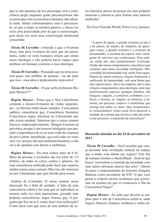 que se nós paramos de nos preocupar com a cons-
ciência negra enquanto gente preconceituosa não
se preocupa com a consciência humana, não adian-
ta nada. Afinal continuaríamos com o preconcei-
to, só que o negro se tornaria passivo, e dessa vez
seria uma passividade pior do que a escravização,
pois desta vez seria uma escravização intelectual
consentida.
Tássia Di Carvalho - Entendo o que o Freeman
disse, mas para vivermos do jeito que ele pensa,
todos, todos os seres humanos teriam que entrar
nessa ideologia e não poderia haver espaço para
nenhum ser humano contrário a essa ideologia.
Tássia Di Carvalho - Pensando que na terra exis-
tem quase sete milhões de pessoas - ou até mais
que isso - essa ideia é praticamente impossível.
Tássia Di Carvalho - O que acha professora Re-
gina Moraes???
Regina Moraes - Penso que o Neo Liberalismo
estimula o desenvolvimento de visões separatis-
tas - os Direitos Individuais isolados: Consciência
judáica; consciência gay; Consciência feminina;
Consciência negra. Interessa ao Liberalismo que
não exista unidade. Interessa que a causa comum
fracasse imperceptivelmente. Morgan Freeman já
percebeu, porque é um homem inteligente que per-
cebe a importância de se ter uma visão de conjunto
do povo pobre, humilhado, que está cada vez mais
sem voz, porque não tem nenhuma bandeira, a não
ser a do operário sem direito a emblemas.
Regina Moraes - Na terra somos mais de 6 bi-
lhões de pessoas e excluidos são em torno de 3,5
bilhões, de todas as cores, credos e gêneros. Só
uma consciência unificada pode fazer que sejamos
irmãos numa causa comum. Mas isto não interessa
ao neo Liberalismo que quer dividir para reinar.
Análise de Conteúdo: O senso comum nessa
discussão foi a falta de unidade. A falta de uma
consciência coletiva faz com que os indivíduos se
tornem cada vez mais separatistas, gerando suas
próprias consciências: negra, branca, gay. A per-
gunta que fica no ar é: como fazer essa unificação?
Como fazer com que mais de sete milhões de se-
res humanos parem de pensar em suas próprias
minorias e juntem-se para formar uma maioria
unificada?
No livro Filosofia World, Pierre Levy destaca: 
“A partir de agora, a grande aventura já não é
a de países, de nações, de religiões, de quais-
quer ismos, a grande aventura é a aventura da
humanidade, a aventura da espécie mais inteli-
gente do universo que conhecemos. Esta espé-
cie ainda não está completamente civilizada.
Ainda não tomou integralmente consciência que
constitui uma única sociedade inteligente. Mas
a unidade da humanidade está sendo feita agora.
Depois de tantos esforços, chegou finalmente a
unificação da humanidade, sob uma forma que
não esperávamos: não é um império, não é uma
religião conquistadora, uma ideologia, uma raça
pretensamente superior, qualquer ditadura, são
imagens, canções, o comércio, o dinheiro, a ci-
ência, a técnica, as viagens, as misturas, a In-
ternet, um processo coletivo e multiforme que
emerge por todos os lados. Que acontecimen-
to extraordinário! Tentei neste livro discernir a
unidade da corrente que nos leva a dar um nome
a este processo: a expansão da consciência”.
Discussão iniciada no dia 24 de novembro de
2012
Tássia Di Carvalho - Você acredita que este-
ja havendo uma revolução cultural no espaço
que a mídia vem dando aos negros? Este fim
de semana teremos o Back2Black - festival que
busca “reconstruir a conexão da sociedade com
suas raízes africanas através das artes”. Ontem
tivemos o empossamento do ministro Joaquim
Barbosa como presidente do STF. O que você
pensa a respeito dessas mudanças que ocorre-
ram na semana em que se comemora o Dia da
Consciência Negra?
Regina Moraes - Eu acho que deveria se am-
pliar para o dia da Consciência coletiva, onde
negros, brancos, homens, mulheres e todos de-
Ensaios Acadêmicos | Abril/ Maio/ Junho 2013 08
 