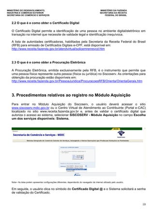 MINISTÉRIO DO DESENVOLVIMENTO, MINISTÉRIO DA FAZENDA
INDÚSTRIA E COMÉRCIO EXTERIOR SECRETARIA DA RECEITA
SECRETARIA DE COMÉRCIO E SERVIÇOS FEDERAL DO BRASIL
10
2.2 O que é e como obter o Certificado Digital
O Certificado Digital permite a identificação de uma pessoa no ambiente digital/eletrônico em
transação na internet que necessite de validade legal e identificação inequívoca.
A lista de autoridades certificadoras, habilitadas pela Secretaria da Receita Federal do Brasil
(RFB) para emissão de Certificados Digitais e-CPF, está disponível em:
http://www.receita.fazenda.gov.br/atendvirtual/solicemrenrevcd.htm
2.3 O que é e como obter a Procuração Eletrônica
A Procuração Eletrônica, emitida exclusivamente pela RFB, é o instrumento que permite que
uma pessoa física represente outra pessoa (física ou jurídica) no Siscoserv. As orientações para
obtenção da procuração estão disponíveis em:
http://www.receita.fazenda.gov.br/PessoaJuridica/ProcuracoesRFB/Orienta/OrientaGerais.htm
3. Procedimentos relativos ao registro no Módulo Aquisição
Para entrar no Módulo Aquisição do Siscoserv, o usuário deverá acessar o sitio
www.siscoserv.mdic.gov.br ou o Centro Virtual de Atendimento ao Contribuinte (Portal e-CAC)
localizado no sitio www.receita.fazenda.gov.br e, antes de validar o certificado digital que
autoriza o acesso ao sistema, selecionar SISCOSERV - Módulo Aquisição no campo Escolha
um dos serviços disponíveis: Sistema.
Nota─ As telas podem apresentar configurações diferentes, dependendo do navegador de internet utilizado pelo usuário.
Em seguida, o usuário clica no símbolo do Certificado Digital @ e o Sistema solicitará a senha
de validação do Certificado.
 