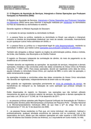 MINISTÉRIO DO DESENVOLVIMENTO, MINISTÉRIO DA FAZENDA
INDÚSTRIA E COMÉRCIO EXTERIOR SECRETARIA DA RECEITA
SECRETARIA DE COMÉRCIO E SERVIÇOS FEDERAL DO BRASIL
11
3.1 O Registro de Aquisição de Serviços, Intangíveis e Outras Operações que Produzam
Variações no Patrimônio (RAS)
O Registro de Aquisição de Serviços, Intangíveis e Outras Operações que Produzam Variações
no Patrimônio (RAS) serve para informar a aquisição realizada por residentes ou domiciliados
no País de residentes ou domiciliados no exterior.
Deverão registrar no Módulo Aquisição do Siscoserv:
I - o tomador do serviço residente ou domiciliado no Brasil;
II - a pessoa física ou jurídica, residente ou domiciliada no Brasil, que adquire o intangível,
inclusive os direitos de propriedade intelectual, por meio de cessão, concessão, licenciamento
ou por quaisquer outros meios admitidos em direito; e
III - a pessoa física ou jurídica ou o responsável legal do ente despersonalizado, residente ou
domiciliado no Brasil, que realize outras operações que produzam variações no patrimônio.
Também são obrigados a efetuar registro os órgãos da administração pública, direta e indireta,
da União, dos Estados, dos Municípios e do Distrito Federal.
O registro no Siscoserv independe da contratação de câmbio, do meio de pagamento ou da
existência de um contrato formal.
Também deverão ser registradas as operações de aquisição de serviços, intangíveis e demais
operações, iniciadas e não concluídas antes das datas constantes do Anexo Único da Portaria
Conjunta nº 1.908 / 2012. Para essas operações, deverá ser registrada como data de início,
aquela indicada no retrocitado Anexo Único, por capítulo da NBS, e como valor da operação, o
saldo remanescente a pagar.
As operações iniciadas e concluídas antes das datas constantes do Anexo Único retrocitado
não deverão ser registradas, independentemente de terem sido ou não pagas.
Não poderão ser registradas operações previamente ao início da prestação de serviço, da
transferência de intangível ou da realização de outra operação que produza variação no
patrimônio.
Estão dispensadas do registro no Siscoserv, nas operações que não tenham utilizado
mecanismos de apoio ao comércio exterior de serviços, de intangíveis e demais operações de
que trata o art. 26 da Lei nº 12.546, de 14 de dezembro de 2011:
I – as pessoas jurídicas optantes pelo Regime Especial Unificado de Arrecadação de Tributos e
Contribuições devidos pelas Microempresas e Empresas de Pequeno Porte – Simples Nacional
e os Microempreendedores Individuais (MEI) de que trata o §1o
do artigo 18-A da Lei
Complementar no
123, de 14 de dezembro de 2006;
II – as pessoas físicas residentes no País que, em nome individual, não explorem, habitual e
profissionalmente, qualquer atividade econômica de natureza civil ou comercial, com o fim
especulativo de lucro, desde que não realizem operações em valor superior a US$ 20,000.00
(vinte mil dólares dos Estados Unidos da América), ou o equivalente em outra moeda, no mês.
 