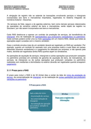 MINISTÉRIO DO DESENVOLVIMENTO, MINISTÉRIO DA FAZENDA
INDÚSTRIA E COMÉRCIO EXTERIOR SECRETARIA DA RECEITA
SECRETARIA DE COMÉRCIO E SERVIÇOS FEDERAL DO BRASIL
12
A obrigação de registro não se estende às transações envolvendo serviços e intangíveis
incorporados aos bens e mercadorias importados, registrados no Sistema Integrado de
Comércio Exterior - Siscomex.
Os serviços de frete, seguro e de agentes externos, bem como demais serviços relacionados
às operações de comércio exterior de bens e mercadorias, serão objeto de registro no
Siscoserv, por não serem incorporados aos bens e mercadorias.
Cada RAS destina-se a apenas um contrato de prestação de serviços, de transferência de
intangível, e/ou de realização de operação(ões) que produza(m) variação(ões) no patrimônio.
Cada contrato poderá conter uma ou mais operações em um mesmo RAS, desde que todas as
operações sejam cursadas com o mesmo vendedor.
Caso o contrato envolva mais de um vendedor deverá ser registrado um RAS por vendedor. Por
exemplo, quando um contrato for assinado com uma empresa matriz e suas filiais em países
diferentes (diversos vendedores) e o pagamento for efetuado por empresa, e não apenas pela
matriz, deverão ser registrados tantos RAS quantos sejam os vendedores.
As operações de aquisição de serviços, intangíveis e outras operações que produzam variações
no patrimônio previstas em contratos de garantia de aquisição de bens, de mercadorias, de
serviços, de intangíveis ou de outras operações que produzam variações no patrimônio
realizadas com residentes e domiciliados no exterior deverão ser registradas quando ensejarem
pagamento.
3.1.1 Prazo para o RAS
O prazo para incluir o RAS é de 30 (trinta) dias a contar da data de início da prestação do
serviço, da comercialização de intangível, ou da realização de outras operações que produzam
variações no patrimônio.
 