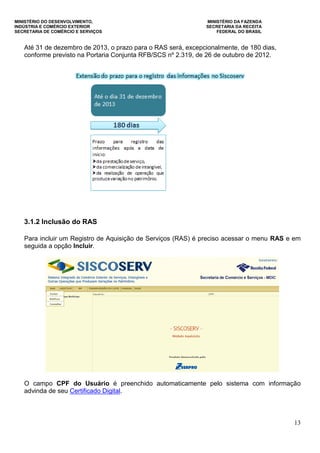 MINISTÉRIO DO DESENVOLVIMENTO, MINISTÉRIO DA FAZENDA
INDÚSTRIA E COMÉRCIO EXTERIOR SECRETARIA DA RECEITA
SECRETARIA DE COMÉRCIO E SERVIÇOS FEDERAL DO BRASIL
13
Até 31 de dezembro de 2013, o prazo para o RAS será, excepcionalmente, de 180 dias,
conforme previsto na Portaria Conjunta RFB/SCS nº 2.319, de 26 de outubro de 2012.
3.1.2 Inclusão do RAS
Para incluir um Registro de Aquisição de Serviços (RAS) é preciso acessar o menu RAS e em
seguida a opção Incluir.
O campo CPF do Usuário é preenchido automaticamente pelo sistema com informação
advinda de seu Certificado Digital.
 