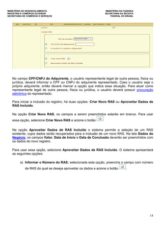 MINISTÉRIO DO DESENVOLVIMENTO, MINISTÉRIO DA FAZENDA
INDÚSTRIA E COMÉRCIO EXTERIOR SECRETARIA DA RECEITA
SECRETARIA DE COMÉRCIO E SERVIÇOS FEDERAL DO BRASIL
14
No campo CPF/CNPJ do Adquirente, o usuário representante legal de outra pessoa, física ou
jurídica, deverá informar o CPF ou CNPJ do adquirente representado. Caso o usuário seja o
próprio adquirente, então deverá marcar a opção que indica essa situação. Para atuar como
representante legal de outra pessoa, física ou jurídica, o usuário deverá possuir procuração
eletrônica do representado.
Para iniciar a inclusão do registro, há duas opções: Criar Novo RAS ou Aproveitar Dados de
RAS Incluído.
Na opção Criar Novo RAS, os campos a serem preenchidos estarão em branco. Para usar
essa opção, selecione Criar Novo RAS e acione o botão
Na opção Aproveitar Dados de RAS Incluído o sistema permite a seleção de um RAS
existente, cujos dados serão recuperados para a inclusão de um novo RAS. Na tela Dados do
Negócio, os campos Valor, Data de Início e Data de Conclusão deverão ser preenchidos com
os dados do novo registro.
Para usar essa opção, selecione Aproveitar Dados de RAS Incluído. O sistema apresentará
as seguintes opções:
a) Informar o Número do RAS: selecionada esta opção, preencha o campo com número
de RAS do qual se deseja aproveitar os dados e acione o botão .
 