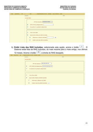MINISTÉRIO DO DESENVOLVIMENTO, MINISTÉRIO DA FAZENDA
INDÚSTRIA E COMÉRCIO EXTERIOR SECRETARIA DA RECEITA
SECRETARIA DE COMÉRCIO E SERVIÇOS FEDERAL DO BRASIL
15
b) Exibir Lista dos RAS Incluídos: selecionada esta opção, acione o botão . O
Sistema exibe lista de RAS incluídos, do mais recente para o mais antigo, nos últimos
12 meses. Acione o botão , à direita do RAS desejado.
 