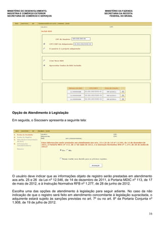 MINISTÉRIO DO DESENVOLVIMENTO, MINISTÉRIO DA FAZENDA
INDÚSTRIA E COMÉRCIO EXTERIOR SECRETARIA DA RECEITA
SECRETARIA DE COMÉRCIO E SERVIÇOS FEDERAL DO BRASIL
16
Opção de Atendimento à Legislação
Em seguida, o Siscoserv apresenta a seguinte tela:
O usuário deve indicar que as informações objeto de registro serão prestadas em atendimento
aos arts. 25 e 26 da Lei no
12.546, de 14 de dezembro de 2011, à Portaria MDIC no
113, de 17
de maio de 2012, e à Instrução Normativa RFB no
1.277, de 28 de junho de 2012.
Escolha uma das opções de atendimento à legislação para seguir adiante. No caso da não
indicação de que o registro será feito em atendimento concomitante à legislação supracitada, o
adquirente estará sujeito às sanções previstas no art. 7º ou no art. 8º da Portaria Conjunta nº
1.908, de 19 de julho de 2012.
 