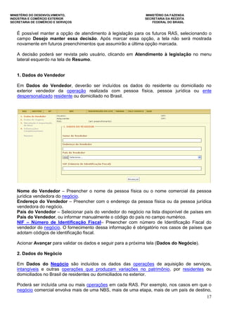 MINISTÉRIO DO DESENVOLVIMENTO, MINISTÉRIO DA FAZENDA
INDÚSTRIA E COMÉRCIO EXTERIOR SECRETARIA DA RECEITA
SECRETARIA DE COMÉRCIO E SERVIÇOS FEDERAL DO BRASIL
17
É possível manter a opção de atendimento à legislação para os futuros RAS, selecionando o
campo Desejo manter essa decisão. Após marcar essa opção, a tela não será mostrada
novamente em futuros preenchimentos que assumirão a última opção marcada.
A decisão poderá ser revista pelo usuário, clicando em Atendimento à legislação no menu
lateral esquerdo na tela de Resumo.
1. Dados do Vendedor
Em Dados do Vendedor, deverão ser incluídos os dados do residente ou domiciliado no
exterior vendedor da operação realizada com pessoa física, pessoa jurídica ou ente
despersonalizado residente ou domiciliado no Brasil.
Nome do Vendedor – Preencher o nome da pessoa física ou o nome comercial da pessoa
jurídica vendedora do negócio.
Endereço do Vendedor – Preencher com o endereço da pessoa física ou da pessoa jurídica
vendedora do negócio.
País do Vendedor – Selecionar país do vendedor do negócio na lista disponível de países em
País do Vendedor, ou informar manualmente o código do país no campo numérico.
NIF – Número de Identificação Fiscal– Preencher com número de Identificação Fiscal do
vendedor do negócio. O fornecimento dessa informação é obrigatório nos casos de países que
adotam códigos de identificação fiscal.
Acionar Avançar para validar os dados e seguir para a próxima tela (Dados do Negócio).
2. Dados do Negócio
Em Dados do Negócio são incluídos os dados das operações de aquisição de serviços,
intangíveis e outras operações que produzam variações no patrimônio, por residentes ou
domiciliados no Brasil de residentes ou domiciliados no exterior.
Poderá ser incluída uma ou mais operações em cada RAS. Por exemplo, nos casos em que o
negócio comercial envolva mais de uma NBS, mais de uma etapa, mais de um país de destino,
 