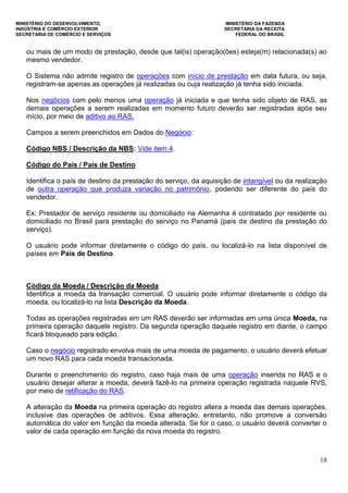 MINISTÉRIO DO DESENVOLVIMENTO, MINISTÉRIO DA FAZENDA
INDÚSTRIA E COMÉRCIO EXTERIOR SECRETARIA DA RECEITA
SECRETARIA DE COMÉRCIO E SERVIÇOS FEDERAL DO BRASIL
18
ou mais de um modo de prestação, desde que tal(is) operação(ões) esteja(m) relacionada(s) ao
mesmo vendedor.
O Sistema não admite registro de operações com início de prestação em data futura, ou seja,
registram-se apenas as operações já realizadas ou cuja realização já tenha sido iniciada.
Nos negócios com pelo menos uma operação já iniciada e que tenha sido objeto de RAS, as
demais operações a serem realizadas em momento futuro deverão ser registradas após seu
início, por meio de aditivo ao RAS.
Campos a serem preenchidos em Dados do Negócio:
Código NBS / Descrição da NBS: Vide item 4.
Código do País / País de Destino
Identifica o país de destino da prestação do serviço, da aquisição de intangível ou da realização
de outra operação que produza variação no patrimônio, podendo ser diferente do país do
vendedor.
Ex: Prestador de serviço residente ou domiciliado na Alemanha é contratado por residente ou
domiciliado no Brasil para prestação do serviço no Panamá (país de destino da prestação do
serviço).
O usuário pode informar diretamente o código do país, ou localizá-lo na lista disponível de
países em País de Destino.
Código da Moeda / Descrição da Moeda
Identifica a moeda da transação comercial. O usuário pode informar diretamente o código da
moeda, ou localizá-lo na lista Descrição da Moeda.
Todas as operações registradas em um RAS deverão ser informadas em uma única Moeda, na
primeira operação daquele registro. Da segunda operação daquele registro em diante, o campo
ficará bloqueado para edição.
Caso o negócio registrado envolva mais de uma moeda de pagamento, o usuário deverá efetuar
um novo RAS para cada moeda transacionada.
Durante o preenchimento do registro, caso haja mais de uma operação inserida no RAS e o
usuário desejar alterar a moeda, deverá fazê-lo na primeira operação registrada naquele RVS,
por meio de retificação do RAS.
A alteração da Moeda na primeira operação do registro altera a moeda das demais operações,
inclusive das operações de aditivos. Essa alteração, entretanto, não promove a conversão
automática do valor em função da moeda alterada. Se for o caso, o usuário deverá converter o
valor de cada operação em função da nova moeda do registro.
 