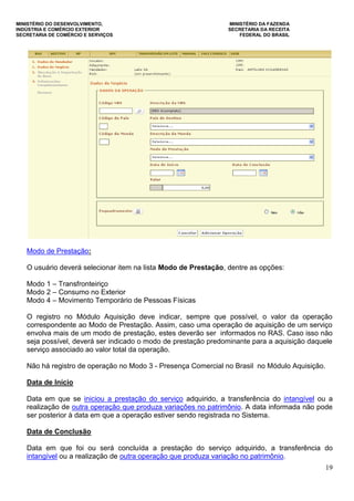MINISTÉRIO DO DESENVOLVIMENTO, MINISTÉRIO DA FAZENDA
INDÚSTRIA E COMÉRCIO EXTERIOR SECRETARIA DA RECEITA
SECRETARIA DE COMÉRCIO E SERVIÇOS FEDERAL DO BRASIL
19
Modo de Prestação:
O usuário deverá selecionar item na lista Modo de Prestação, dentre as opções:
Modo 1 – Transfronteiriço
Modo 2 – Consumo no Exterior
Modo 4 – Movimento Temporário de Pessoas Físicas
O registro no Módulo Aquisição deve indicar, sempre que possível, o valor da operação
correspondente ao Modo de Prestação. Assim, caso uma operação de aquisição de um serviço
envolva mais de um modo de prestação, estes deverão ser informados no RAS. Caso isso não
seja possível, deverá ser indicado o modo de prestação predominante para a aquisição daquele
serviço associado ao valor total da operação.
Não há registro de operação no Modo 3 - Presença Comercial no Brasil no Módulo Aquisição.
Data de Início
Data em que se iniciou a prestação do serviço adquirido, a transferência do intangível ou a
realização de outra operação que produza variações no patrimônio. A data informada não pode
ser posterior à data em que a operação estiver sendo registrada no Sistema.
Data de Conclusão
Data em que foi ou será concluída a prestação do serviço adquirido, a transferência do
intangível ou a realização de outra operação que produza variação no patrimônio.
 