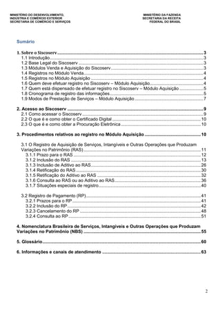 MINISTÉRIO DO DESENVOLVIMENTO, MINISTÉRIO DA FAZENDA
INDÚSTRIA E COMÉRCIO EXTERIOR SECRETARIA DA RECEITA
SECRETARIA DE COMÉRCIO E SERVIÇOS FEDERAL DO BRASIL
2
Sumário
1. Sobre o Siscoserv.....................................................................................................................3
1.1 Introdução...........................................................................................................................3
1.2 Base Legal do Siscoserv ....................................................................................................3
1.3 Módulos Venda e Aquisição do Siscoserv..........................................................................3
1.4 Registros no Módulo Venda................................................................................................4
1.5 Registros no Módulo Aquisição ..........................................................................................4
1.6 Quem deve efetuar registro no Siscoserv – Módulo Aquisição...........................................4
1.7 Quem está dispensado de efetuar registro no Siscoserv – Módulo Aquisição ...................5
1.8 Cronograma de registro das informações...........................................................................5
1.9 Modos de Prestação de Serviços – Módulo Aquisição.......................................................7
2. Acesso ao Siscoserv .............................................................................................................9
2.1 Como acessar o Siscoserv .................................................................................................9
2.2 O que é e como obter o Certificado Digital .......................................................................10
2.3 O que é e como obter a Procuração Eletrônica................................................................10
3. Procedimentos relativos ao registro no Módulo Aquisição .............................................10
3.1 O Registro de Aquisição de Serviços, Intangíveis e Outras Operações que Produzam
Variações no Patrimônio (RAS)..............................................................................................11
3.1.1 Prazo para o RAS ......................................................................................................12
3.1.2 Inclusão do RAS ........................................................................................................13
3.1.3 Inclusão de Aditivo ao RAS........................................................................................26
3.1.4 Retificação do RAS ....................................................................................................30
3.1.5 Retificação do Aditivo ao RAS ...................................................................................32
3.1.6 Consulta ao RAS ou ao Aditivo ao RAS.....................................................................36
3.1.7 Situações especiais de registro..................................................................................40
3.2 Registro de Pagamento (RP)............................................................................................41
3.2.1 Prazos para o RP.......................................................................................................41
3.2.2 Inclusão do RP...........................................................................................................42
3.2.3 Cancelamento do RP .................................................................................................48
3.2.4 Consulta ao RP..........................................................................................................51
4. Nomenclatura Brasileira de Serviços, Intangíveis e Outras Operações que Produzam
Variações no Patrimônio (NBS) ..............................................................................................55
5. Glossário...............................................................................................................................60
6. Informações e canais de atendimento ...............................................................................63
 