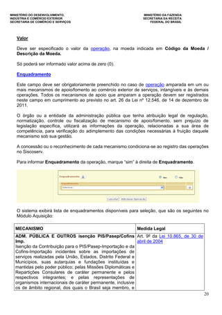 MINISTÉRIO DO DESENVOLVIMENTO, MINISTÉRIO DA FAZENDA
INDÚSTRIA E COMÉRCIO EXTERIOR SECRETARIA DA RECEITA
SECRETARIA DE COMÉRCIO E SERVIÇOS FEDERAL DO BRASIL
20
Valor
Deve ser especificado o valor da operação, na moeda indicada em Código da Moeda /
Descrição da Moeda.
Só poderá ser informado valor acima de zero (0).
Enquadramento
Este campo deve ser obrigatoriamente preenchido no caso de operação amparada em um ou
mais mecanismos de apoio/fomento ao comércio exterior de serviços, intangíveis e às demais
operações. Todos os mecanismos de apoio que amparam a operação devem ser registrados
neste campo em cumprimento ao previsto no art. 26 da Lei nº 12.546, de 14 de dezembro de
2011.
O órgão ou a entidade da administração pública que tenha atribuição legal de regulação,
normatização, controle ou fiscalização de mecanismo de apoio/fomento, sem prejuízo de
legislação específica, utilizará as informações da operação, relacionadas a sua área de
competência, para verificação do adimplemento das condições necessárias à fruição daquele
mecanismo sob sua gestão.
A concessão ou o reconhecimento de cada mecanismo condiciona-se ao registro das operações
no Siscoserv.
Para informar Enquadramento da operação, marque “sim” à direita de Enquadramento.
O sistema exibirá lista de enquadramentos disponíveis para seleção, que são os seguintes no
Módulo Aquisição:
MECANISMO Medida Legal
ADM. PÚBLICA E OUTROS isenção PIS/Pasep/Cofins
Imp.
Isenção da Contribuição para o PIS/Pasep-Importação e da
Cofins-Importação incidentes sobre as importações de
serviços realizadas pela União, Estados, Distrito Federal e
Municípios, suas autarquias e fundações instituídas e
mantidas pelo poder público; pelas Missões Diplomáticas e
Repartições Consulares de caráter permanente e pelos
respectivos integrantes; e pelas representações de
organismos internacionais de caráter permanente, inclusive
os de âmbito regional, dos quais o Brasil seja membro, e
Art. 9º da Lei 10.865, de 30 de
abril de 2004
 