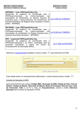MINISTÉRIO DO DESENVOLVIMENTO, MINISTÉRIO DA FAZENDA
INDÚSTRIA E COMÉRCIO EXTERIOR SECRETARIA DA RECEITA
SECRETARIA DE COMÉRCIO E SERVIÇOS FEDERAL DO BRASIL
22
REPENEC – susp. PIS/Pasep/Cofins Imp.
Suspensão da exigência da Contribuição para o
PIS/Pasep-Importação, da Cofins-Importação nas
importações de beneficiários do Regime Especial de
Incentivos para o Desenvolvimento de Infraestrutura da
Indústria Petrolífera nas Regiões Norte, Nordeste e Centro-
Oeste – REPENEC.
Lei 12.249, de 11/06/2010
RETAERO – susp. PIS/Pasep/Cofins Imp.
Suspensão da exigência da Contribuição para o
PIS/Pasep-Importação, da Cofins-Importação nas
importações de beneficiários do Regime Especial para a
Indústria Aeronáutica Brasileira – RETAERO.
Lei 12.249, de 11/06/2010
ZPE – suspensão PIS/Pasep/Cofins Imp.
Suspensão da exigência da Contribuição para o
PIS/Pasep-Importação e da Cofins- Importação, para as
empresas autorizadas a operar em Zonas de
Processamento de Exportação (ZPEs).
Lei 11.508, de 20/07/2007
Selecione o enquadramento desejado e acione o botão para adicioná-lo ao RAS.
Caso deseje excluir um enquadramento selecionado, o usuário deverá acionar o botão .
Inclusão de Operação no RAS
Após preenchimento dos campos Código NBS / Descrição da NBS, Código do País / País de
Destino, Código da Moeda / Descrição da Moeda, Modo de Prestação, Data de Início, Data
de Conclusão, Valor e, se for o caso, de Enquadramento, acionar o botão Adicionar
Operação para inclusão da operação no RAS.
 