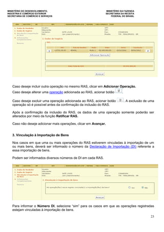 MINISTÉRIO DO DESENVOLVIMENTO, MINISTÉRIO DA FAZENDA
INDÚSTRIA E COMÉRCIO EXTERIOR SECRETARIA DA RECEITA
SECRETARIA DE COMÉRCIO E SERVIÇOS FEDERAL DO BRASIL
23
Caso deseje incluir outra operação no mesmo RAS, clicar em Adicionar Operação.
Caso deseje alterar uma operação adicionada ao RAS, acionar botão .
Caso deseje excluir uma operação adicionada ao RAS, acionar botão . A exclusão de uma
operação só é possível antes da confirmação da inclusão do RAS.
Após a confirmação da inclusão do RAS, os dados de uma operação somente poderão ser
alterados por meio da função Retificar RAS.
Caso não deseje adicionar mais operações, clicar em Avançar.
3. Vinculação à Importação de Bens
Nos casos em que uma ou mais operações do RAS estiverem vinculadas à importação de um
ou mais bens, deverá ser informado o número da Declaração de Importação (DI) referente a
essa importação de bens.
Podem ser informados diversos números de DI em cada RAS.
Para informar o Número DI, selecione “sim” para os casos em que as operações registradas
estejam vinculadas à importação de bens.
 