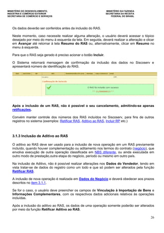 MINISTÉRIO DO DESENVOLVIMENTO, MINISTÉRIO DA FAZENDA
INDÚSTRIA E COMÉRCIO EXTERIOR SECRETARIA DA RECEITA
SECRETARIA DE COMÉRCIO E SERVIÇOS FEDERAL DO BRASIL
26
Os dados deverão ser conferidos antes da inclusão do RAS.
Neste momento, caso necessite realizar alguma alteração, o usuário deverá acessar o tópico
desejado por meio do menu à esquerda da tela. Em seguida, deverá realizar a alteração e clicar
em Avançar até retornar à tela Resumo do RAS ou, alternativamente, clicar em Resumo no
menu à esquerda.
Para que o RAS seja gerado é preciso acionar o botão Incluir.
O Sistema retornará mensagem de confirmação da inclusão dos dados no Siscoserv e
apresentará número de identificação do RAS.
Após a inclusão de um RAS, não é possível o seu cancelamento, admitindo-se apenas
retificações.
Convém manter controle dos números dos RAS incluídos no Siscoserv, para fins de outros
registros no sistema (exemplos: Retificar RAS, Aditivo ao RAS, Incluir RP etc.)
3.1.3 Inclusão de Aditivo ao RAS
O aditivo ao RAS deve ser usado para a inclusão de nova operação em um RAS previamente
incluído, quando houver complementação ou aditamento nos termos do contrato (negócio), que
envolva execução de outra operação classificada em NBS diferente, ou ainda executada em
outro modo de prestação,outra etapa do negócio, período ou mesmo em outro país.
Na inclusão de Aditivo, não é possível realizar alterações nos Dados do Vendedor, tendo em
vista tratar-se de dados do registro como um todo e que só podem ser alterados pela função
Retificar RAS.
A inclusão de nova operação é realizada em Dados do Negócio e deverá obedecer aos prazos
descritos no item 3.1.1.
Se for o caso, o usuário deve preencher os campos de Vinculação à Importação de Bens e
Informações Complementares, com os respectivos dados adicionais relativos às operações
incluídas.
Após a inclusão do aditivo ao RAS, os dados de uma operação somente poderão ser alterados
por meio da função Retificar Aditivo ao RAS.
 
