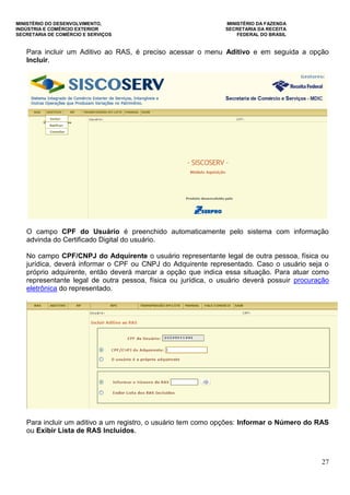 MINISTÉRIO DO DESENVOLVIMENTO, MINISTÉRIO DA FAZENDA
INDÚSTRIA E COMÉRCIO EXTERIOR SECRETARIA DA RECEITA
SECRETARIA DE COMÉRCIO E SERVIÇOS FEDERAL DO BRASIL
27
Para incluir um Aditivo ao RAS, é preciso acessar o menu Aditivo e em seguida a opção
Incluir.
O campo CPF do Usuário é preenchido automaticamente pelo sistema com informação
advinda do Certificado Digital do usuário.
No campo CPF/CNPJ do Adquirente o usuário representante legal de outra pessoa, física ou
jurídica, deverá informar o CPF ou CNPJ do Adquirente representado. Caso o usuário seja o
próprio adquirente, então deverá marcar a opção que indica essa situação. Para atuar como
representante legal de outra pessoa, física ou jurídica, o usuário deverá possuir procuração
eletrônica do representado.
Para incluir um aditivo a um registro, o usuário tem como opções: Informar o Número do RAS
ou Exibir Lista de RAS Incluídos.
 