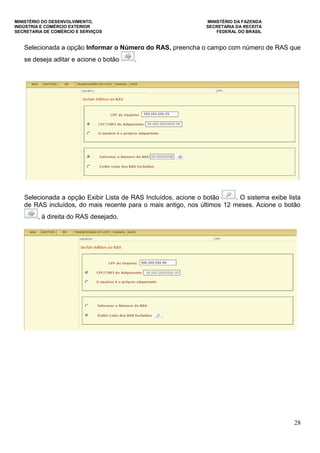 MINISTÉRIO DO DESENVOLVIMENTO, MINISTÉRIO DA FAZENDA
INDÚSTRIA E COMÉRCIO EXTERIOR SECRETARIA DA RECEITA
SECRETARIA DE COMÉRCIO E SERVIÇOS FEDERAL DO BRASIL
28
Selecionada a opção Informar o Número do RAS, preencha o campo com número de RAS que
se deseja aditar e acione o botão .
Selecionada a opção Exibir Lista de RAS Incluídos, acione o botão . O sistema exibe lista
de RAS incluídos, do mais recente para o mais antigo, nos últimos 12 meses. Acione o botão
, à direita do RAS desejado.
 