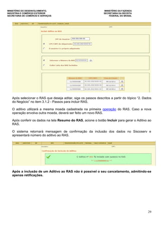 MINISTÉRIO DO DESENVOLVIMENTO, MINISTÉRIO DA FAZENDA
INDÚSTRIA E COMÉRCIO EXTERIOR SECRETARIA DA RECEITA
SECRETARIA DE COMÉRCIO E SERVIÇOS FEDERAL DO BRASIL
29
Após selecionar o RAS que deseja aditar, siga os passos descritos a partir do tópico “2. Dados
do Negócio” no item 3.1.2 - Passos para incluir RAS.
O aditivo utilizará a mesma moeda cadastrada na primeira operação do RAS. Caso a nova
operação envolva outra moeda, deverá ser feito um novo RAS.
Após conferir os dados na tela Resumo do RAS, acione o botão Incluir para gerar o Aditivo ao
RAS.
O sistema retornará mensagem de confirmação da inclusão dos dados no Siscoserv e
apresentará número do aditivo ao RAS.
Após a inclusão de um Aditivo ao RAS não é possível o seu cancelamento, admitindo-se
apenas retificações.
 