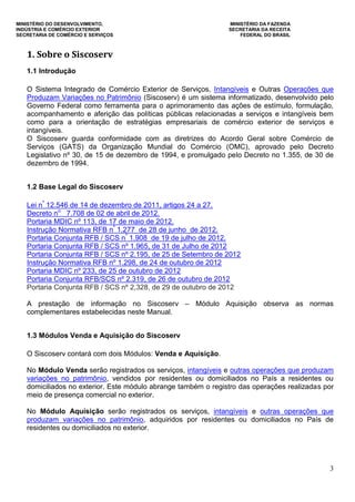 MINISTÉRIO DO DESENVOLVIMENTO, MINISTÉRIO DA FAZENDA
INDÚSTRIA E COMÉRCIO EXTERIOR SECRETARIA DA RECEITA
SECRETARIA DE COMÉRCIO E SERVIÇOS FEDERAL DO BRASIL
3
1. Sobre o Siscoserv
1.1 Introdução
O Sistema Integrado de Comércio Exterior de Serviços, Intangíveis e Outras Operações que
Produzam Variações no Patrimônio (Siscoserv) é um sistema informatizado, desenvolvido pelo
Governo Federal como ferramenta para o aprimoramento das ações de estímulo, formulação,
acompanhamento e aferição das políticas públicas relacionadas a serviços e intangíveis bem
como para a orientação de estratégias empresariais de comércio exterior de serviços e
intangíveis.
O Siscoserv guarda conformidade com as diretrizes do Acordo Geral sobre Comércio de
Serviços (GATS) da Organização Mundial do Comércio (OMC), aprovado pelo Decreto
Legislativo nº 30, de 15 de dezembro de 1994, e promulgado pelo Decreto no 1.355, de 30 de
dezembro de 1994.
1.2 Base Legal do Siscoserv
Lei nº
12.546 de 14 de dezembro de 2011, artigos 24 a 27.
Decreto no
7.708 de 02 de abril de 2012.
Portaria MDIC nº 113, de 17 de maio de 2012.
Instrução Normativa RFB nº
1.277 de 28 de junho de 2012.
Portaria Conjunta RFB / SCS nº
1.908 de 19 de julho de 2012.
Portaria Conjunta RFB / SCS nº 1.965, de 31 de Julho de 2012
Portaria Conjunta RFB / SCS nº 2.195, de 25 de Setembro de 2012
Instrução Normativa RFB nº 1.298, de 24 de outubro de 2012
Portaria MDIC nº 233, de 25 de outubro de 2012
Portaria Conjunta RFB/SCS nº 2.319, de 26 de outubro de 2012
Portaria Conjunta RFB / SCS nº 2,328, de 29 de outubro de 2012
A prestação de informação no Siscoserv – Módulo Aquisição observa as normas
complementares estabelecidas neste Manual.
1.3 Módulos Venda e Aquisição do Siscoserv
O Siscoserv contará com dois Módulos: Venda e Aquisição.
No Módulo Venda serão registrados os serviços, intangíveis e outras operações que produzam
variações no patrimônio, vendidos por residentes ou domiciliados no País a residentes ou
domiciliados no exterior. Este módulo abrange também o registro das operações realizadas por
meio de presença comercial no exterior.
No Módulo Aquisição serão registrados os serviços, intangíveis e outras operações que
produzam variações no patrimônio, adquiridos por residentes ou domiciliados no País de
residentes ou domiciliados no exterior.
 