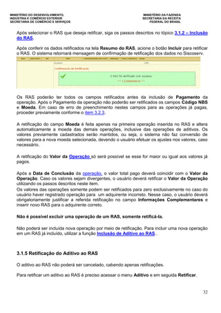 MINISTÉRIO DO DESENVOLVIMENTO, MINISTÉRIO DA FAZENDA
INDÚSTRIA E COMÉRCIO EXTERIOR SECRETARIA DA RECEITA
SECRETARIA DE COMÉRCIO E SERVIÇOS FEDERAL DO BRASIL
32
Após selecionar o RAS que deseja retificar, siga os passos descritos no tópico 3.1.2 – Inclusão
do RAS.
Após conferir os dados retificados na tela Resumo do RAS, acione o botão Incluir para retificar
o RAS. O sistema retornará mensagem de confirmação de retificação dos dados no Siscoserv.
Os RAS poderão ter todos os campos retificados antes da inclusão de Pagamento da
operação. Após o Pagamento da operação não poderão ser retificados os campos Código NBS
e Moeda. Em caso de erro de preenchimento nestes campos para as operações já pagas,
proceder previamente conforme o item 3.2.3.
A retificação do campo Moeda é feita apenas na primeira operação inserida no RAS e altera
automaticamente a moeda das demais operações, inclusive das operações de aditivos. Os
valores previamente cadastrados serão mantidos, ou seja, o sistema não faz conversão de
valores para a nova moeda selecionada, devendo o usuário efetuar os ajustes nos valores, caso
necessário.
A retificação do Valor da Operação só será possível se esse for maior ou igual aos valores já
pagos.
Após a Data de Conclusão da operação, o valor total pago deverá coincidir com o Valor da
Operação. Caso os valores sejam divergentes, o usuário deverá retificar o Valor da Operação
utilizando os passos descritos neste item.
Os valores das operações somente podem ser retificados para zero exclusivamente no caso do
usuário haver registrado operação para um adquirente incorreto. Nesse caso, o usuário deverá
obrigatoriamente justificar a referida retificação no campo Informações Complementares e
inserir novo RAS para o adquirente correto.
Não é possível excluir uma operação de um RAS, somente retificá-la.
Não poderá ser incluída nova operação por meio de retificação. Para incluir uma nova operação
em um RAS já incluído, utilizar a função Inclusão de Aditivo ao RAS..
3.1.5 Retificação do Aditivo ao RAS
O aditivo ao RAS não poderá ser cancelado, cabendo apenas retificações.
Para retificar um aditivo ao RAS é preciso acessar o menu Aditivo e em seguida Retificar.
 