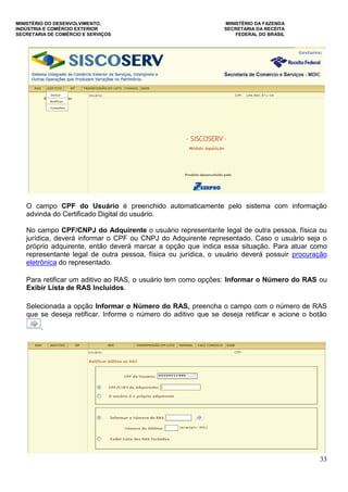 MINISTÉRIO DO DESENVOLVIMENTO, MINISTÉRIO DA FAZENDA
INDÚSTRIA E COMÉRCIO EXTERIOR SECRETARIA DA RECEITA
SECRETARIA DE COMÉRCIO E SERVIÇOS FEDERAL DO BRASIL
33
O campo CPF do Usuário é preenchido automaticamente pelo sistema com informação
advinda do Certificado Digital do usuário.
No campo CPF/CNPJ do Adquirente o usuário representante legal de outra pessoa, física ou
jurídica, deverá informar o CPF ou CNPJ do Adquirente representado. Caso o usuário seja o
próprio adquirente, então deverá marcar a opção que indica essa situação. Para atuar como
representante legal de outra pessoa, física ou jurídica, o usuário deverá possuir procuração
eletrônica do representado.
Para retificar um aditivo ao RAS, o usuário tem como opções: Informar o Número do RAS ou
Exibir Lista de RAS Incluídos.
Selecionada a opção Informar o Número do RAS, preencha o campo com o número de RAS
que se deseja retificar. Informe o número do aditivo que se deseja retificar e acione o botão
.
 