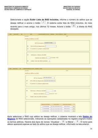 MINISTÉRIO DO DESENVOLVIMENTO, MINISTÉRIO DA FAZENDA
INDÚSTRIA E COMÉRCIO EXTERIOR SECRETARIA DA RECEITA
SECRETARIA DE COMÉRCIO E SERVIÇOS FEDERAL DO BRASIL
34
Selecionada a opção Exibir Lista de RAS Incluídos, informe o número do aditivo que se
deseja retificar e acione o botão . O sistema exibe lista de RAS incluídos, do mais
recente para o mais antigo, nos últimos 12 meses. Acione o botão , à direita do RAS
desejado.
Após selecionar o RAS cujo aditivo se deseja retificar, o sistema mostrará a tela Dados do
Negócio do RAS selecionado, indicando as operações cadastradas no registro original e todos
os termos aditivos. Haverá dois tipos de ícones: Visualizar - e Alterar - . O ícone para
alterar aparecerá apenas ao lado do aditivo que se deseja retificar, informado na tela anterior.
 