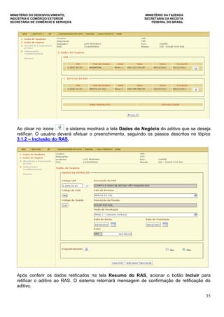 MINISTÉRIO DO DESENVOLVIMENTO, MINISTÉRIO DA FAZENDA
INDÚSTRIA E COMÉRCIO EXTERIOR SECRETARIA DA RECEITA
SECRETARIA DE COMÉRCIO E SERVIÇOS FEDERAL DO BRASIL
35
Ao clicar no ícone o sistema mostrará a tela Dados do Negócio do aditivo que se deseja
retificar. O usuário deverá efetuar o preenchimento, seguindo os passos descritos no tópico
3.1.2 – Inclusão do RAS.
Após conferir os dados retificados na tela Resumo do RAS, acionar o botão Incluir para
retificar o aditivo ao RAS. O sistema retornará mensagem de confirmação de retificação do
aditivo.
 