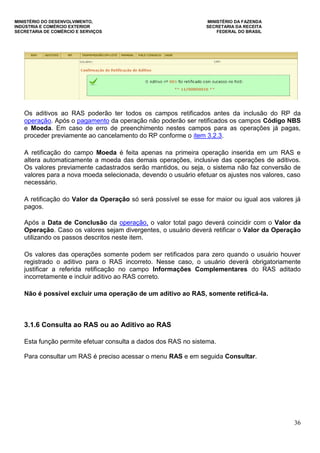 MINISTÉRIO DO DESENVOLVIMENTO, MINISTÉRIO DA FAZENDA
INDÚSTRIA E COMÉRCIO EXTERIOR SECRETARIA DA RECEITA
SECRETARIA DE COMÉRCIO E SERVIÇOS FEDERAL DO BRASIL
36
Os aditivos ao RAS poderão ter todos os campos retificados antes da inclusão do RP da
operação. Após o pagamento da operação não poderão ser retificados os campos Código NBS
e Moeda. Em caso de erro de preenchimento nestes campos para as operações já pagas,
proceder previamente ao cancelamento do RP conforme o item 3.2.3.
A retificação do campo Moeda é feita apenas na primeira operação inserida em um RAS e
altera automaticamente a moeda das demais operações, inclusive das operações de aditivos.
Os valores previamente cadastrados serão mantidos, ou seja, o sistema não faz conversão de
valores para a nova moeda selecionada, devendo o usuário efetuar os ajustes nos valores, caso
necessário.
A retificação do Valor da Operação só será possível se esse for maior ou igual aos valores já
pagos.
Após a Data de Conclusão da operação, o valor total pago deverá coincidir com o Valor da
Operação. Caso os valores sejam divergentes, o usuário deverá retificar o Valor da Operação
utilizando os passos descritos neste item.
Os valores das operações somente podem ser retificados para zero quando o usuário houver
registrado o aditivo para o RAS incorreto. Nesse caso, o usuário deverá obrigatoriamente
justificar a referida retificação no campo Informações Complementares do RAS aditado
incorretamente e incluir aditivo ao RAS correto.
Não é possível excluir uma operação de um aditivo ao RAS, somente retificá-la.
3.1.6 Consulta ao RAS ou ao Aditivo ao RAS
Esta função permite efetuar consulta a dados dos RAS no sistema.
Para consultar um RAS é preciso acessar o menu RAS e em seguida Consultar.
 