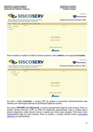 MINISTÉRIO DO DESENVOLVIMENTO, MINISTÉRIO DA FAZENDA
INDÚSTRIA E COMÉRCIO EXTERIOR SECRETARIA DA RECEITA
SECRETARIA DE COMÉRCIO E SERVIÇOS FEDERAL DO BRASIL
37
Para consultar um aditivo ao RAS é preciso acessar o menu Aditivo e em seguida Consultar.
Ao clicar o botão Consultar, o campo CPF do usuário é preenchido automaticamente pelo
sistema com informação advinda do Certificado Digital do usuário.
No campo CPF/CNPJ do Adquirente o usuário representante legal de outra pessoa, física ou
jurídica, deverá informar o CPF ou CNPJ do Adquirente representado. Caso o usuário seja o
próprio adquirente, então deverá marcar a opção que indica essa situação. Para atuar como
representante legal de outra pessoa, física ou jurídica, o usuário deverá possuir procuração
eletrônica do representado.
 