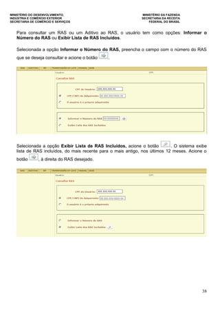 MINISTÉRIO DO DESENVOLVIMENTO, MINISTÉRIO DA FAZENDA
INDÚSTRIA E COMÉRCIO EXTERIOR SECRETARIA DA RECEITA
SECRETARIA DE COMÉRCIO E SERVIÇOS FEDERAL DO BRASIL
38
Para consultar um RAS ou um Aditivo ao RAS, o usuário tem como opções: Informar o
Número do RAS ou Exibir Lista de RAS Incluídos.
Selecionada a opção Informar o Número do RAS, preencha o campo com o número do RAS
que se deseja consultar e acione o botão .
Selecionada a opção Exibir Lista de RAS Incluídos, acione o botão . O sistema exibe
lista de RAS incluídos, do mais recente para o mais antigo, nos últimos 12 meses. Acione o
botão , à direita do RAS desejado.
 