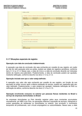 MINISTÉRIO DO DESENVOLVIMENTO, MINISTÉRIO DA FAZENDA
INDÚSTRIA E COMÉRCIO EXTERIOR SECRETARIA DA RECEITA
SECRETARIA DE COMÉRCIO E SERVIÇOS FEDERAL DO BRASIL
40
3.1.7 Situações especiais de registro
Operação com data de conclusão indeterminada:
A operação cuja data de conclusão não seja conhecida por ocasião do seu registro, em razão
de não ter sido pactuada entre as partes, poderá ser objeto de registros periódicos, conforme
itens 3.1.2 ou 3.1.3. Nesse caso, a data de início e a data de conclusão deverão ser indicadas
dentro do mesmo ano-calendário. Posteriormente, a data de conclusão poderá ser ajustada,
mediante retificação, conforme descrito nos itens 3.1.4 ou 3.1.5.
Operação iniciada sem que o valor esteja definido:
A operação cujo valor não seja conhecido por ocasião do seu registro, em função de sua
apuração só poder ocorrer após a efetiva prestação do serviço, poderá ser registrada pelo seu
valor estimado. Posteriormente, o valor poderá ser ajustado, mediante retificação de RAS ou
retificação de aditivo, conforme descrito nos itens 3.1.4 ou 3.1.5.
Operação envolvendo consumo no exterior por pessoas físicas residentes no Brasil a
serviço de empresas domiciliadas no Brasil:
As empresas domiciliadas no País deverão registrar pelos seus montantes acumulados
mensalmente, por NBS e por País, as operações relativas à aquisição de serviços, intangíveis e
outras operações de residentes ou domiciliados no exterior, que envolvam o movimento
temporário de profissionais, com vínculo empregatício ou subcontratados. Nesse caso, a data
 