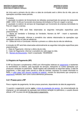 MINISTÉRIO DO DESENVOLVIMENTO, MINISTÉRIO DA FAZENDA
INDÚSTRIA E COMÉRCIO EXTERIOR SECRETARIA DA RECEITA
SECRETARIA DE COMÉRCIO E SERVIÇOS FEDERAL DO BRASIL
41
de início será o primeiro dia do mês e a data de conclusão será o último dia do mês, para as
operações ocorridas nesse período.
Exemplos:
1- aquisição no exterior de fornecimento de refeições acompanhado de serviços de restaurante
(NBS 1.0301.10.00) por funcionário de empresa domiciliada no País em viagem a serviço.
2- aquisição no exterior de serviços de hospedagem por funcionário de empresa domiciliada no
País em viagem a serviço.
A inclusão do RAS será feita observadas as seguintes instruções específicas para
preenchimento:
I – Nome do Vendedor e Endereço do Vendedor, Número do NIF - inserir a expressão:
“DIVERSOS”;
II – Valor da Operação: informar a somatório dos valores relacionados às operações cuja
realização ocorreu no mês de referência;
III – Datas de Início e Conclusão: informar o primeiro e o último dia do mês de referência.
A inclusão do RP será feita observadas adicionalmente as seguintes instruções específicas para
preenchimento:
I – Data do Pagamento: informar o último dia do mês;
II – Valor do Pagamento: informar o somatório do valor pago no mês;
III – Número do Documento, inserir a expressão: “DIVERSOS”.
3.2 Registro de Pagamento (RP)
O RP do Siscoserv complementa o RAS com informações relativas ao pagamento a residentes
ou domiciliados no exterior, pela aquisição de serviços, intangíveis ou outras operações que
produzam variações no patrimônio. Neste registro são solicitados os seguintes dados: a data de
pagamento, o valor pago (valor parcial ou total do contrato, expresso na moeda informada no
RAS), o valor pago com recurso mantido no exterior, número do documento que comprove o
pagamento realizado, bem como outros elementos pertinentes.
3.2.1 Prazos para o RP
Para o registro de pagamento, há dois prazos possíveis, dependendo da data de pagamento:
1) quando o pagamento ocorrer após o início da prestação de serviço, da comercialização de
intangível, ou da realização da operação que produza variação no patrimônio, o usuário deverá
efetuar o RP no prazo de até 30 dias após o pagamento.
 