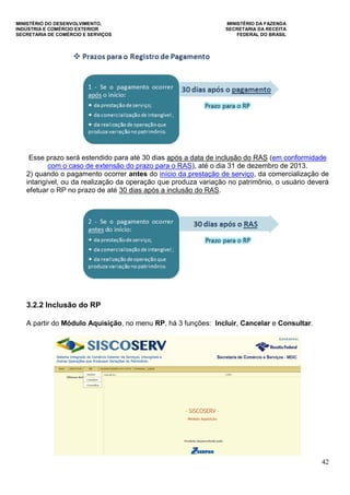 MINISTÉRIO DO DESENVOLVIMENTO, MINISTÉRIO DA FAZENDA
INDÚSTRIA E COMÉRCIO EXTERIOR SECRETARIA DA RECEITA
SECRETARIA DE COMÉRCIO E SERVIÇOS FEDERAL DO BRASIL
42
Esse prazo será estendido para até 30 dias após a data de inclusão do RAS (em conformidade
com o caso de extensão do prazo para o RAS), até o dia 31 de dezembro de 2013.
2) quando o pagamento ocorrer antes do início da prestação de serviço, da comercialização de
intangível, ou da realização da operação que produza variação no patrimônio, o usuário deverá
efetuar o RP no prazo de até 30 dias após a inclusão do RAS.
3.2.2 Inclusão do RP
A partir do Módulo Aquisição, no menu RP, há 3 funções: Incluir, Cancelar e Consultar.
 