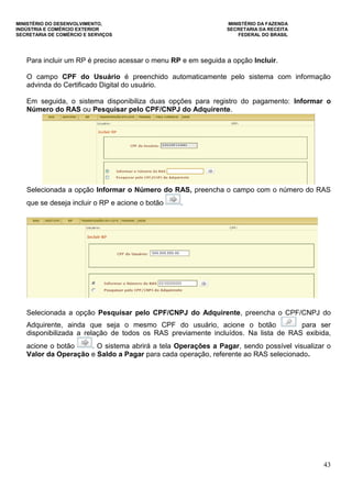 MINISTÉRIO DO DESENVOLVIMENTO, MINISTÉRIO DA FAZENDA
INDÚSTRIA E COMÉRCIO EXTERIOR SECRETARIA DA RECEITA
SECRETARIA DE COMÉRCIO E SERVIÇOS FEDERAL DO BRASIL
43
Para incluir um RP é preciso acessar o menu RP e em seguida a opção Incluir.
O campo CPF do Usuário é preenchido automaticamente pelo sistema com informação
advinda do Certificado Digital do usuário.
Em seguida, o sistema disponibiliza duas opções para registro do pagamento: Informar o
Número do RAS ou Pesquisar pelo CPF/CNPJ do Adquirente.
Selecionada a opção Informar o Número do RAS, preencha o campo com o número do RAS
que se deseja incluir o RP e acione o botão .
Selecionada a opção Pesquisar pelo CPF/CNPJ do Adquirente, preencha o CPF/CNPJ do
Adquirente, ainda que seja o mesmo CPF do usuário, acione o botão para ser
disponibilizada a relação de todos os RAS previamente incluídos. Na lista de RAS exibida,
acione o botão . O sistema abrirá a tela Operações a Pagar, sendo possível visualizar o
Valor da Operação e Saldo a Pagar para cada operação, referente ao RAS selecionado.
 
