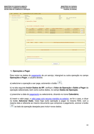 MINISTÉRIO DO DESENVOLVIMENTO, MINISTÉRIO DA FAZENDA
INDÚSTRIA E COMÉRCIO EXTERIOR SECRETARIA DA RECEITA
SECRETARIA DE COMÉRCIO E SERVIÇOS FEDERAL DO BRASIL
44
1. Operações a Pagar
Para incluir os dados do pagamento de um serviço, intangível ou outra operação no campo
Operações a Pagar, o usuário deverá:
a) selecionar a operação a ser paga, acionando o botão ;
b) na tela seguinte Incluir Dados do RP, verificar o Valor da Operação e Saldo a Pagar da
operação selecionada, bem como outros dados, no campo Dados da Operação;
c) preencher a data do pagamento ou selecioná-la, clicando no ícone Calendário;
d) inserir o valor pago, o valor pago com recurso mantido no exterior, se for o caso, e clicar
no botão Adicionar Dado. Caso haja outra operação a pagar no mesmo RAS, com a
mesma data e referente ao mesmo documento que comprove o pagamento, acionar o botão
ao lado da operação desejada para incluir novos dados;
 