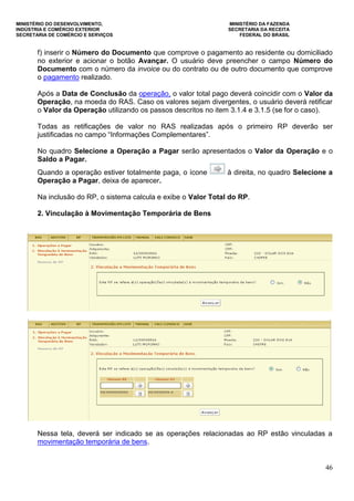 MINISTÉRIO DO DESENVOLVIMENTO, MINISTÉRIO DA FAZENDA
INDÚSTRIA E COMÉRCIO EXTERIOR SECRETARIA DA RECEITA
SECRETARIA DE COMÉRCIO E SERVIÇOS FEDERAL DO BRASIL
46
f) inserir o Número do Documento que comprove o pagamento ao residente ou domiciliado
no exterior e acionar o botão Avançar. O usuário deve preencher o campo Número do
Documento com o número da invoice ou do contrato ou de outro documento que comprove
o pagamento realizado.
Após a Data de Conclusão da operação, o valor total pago deverá coincidir com o Valor da
Operação, na moeda do RAS. Caso os valores sejam divergentes, o usuário deverá retificar
o Valor da Operação utilizando os passos descritos no item 3.1.4 e 3.1.5 (se for o caso).
Todas as retificações de valor no RAS realizadas após o primeiro RP deverão ser
justificadas no campo “Informações Complementares”.
No quadro Selecione a Operação a Pagar serão apresentados o Valor da Operação e o
Saldo a Pagar.
Quando a operação estiver totalmente paga, o ícone à direita, no quadro Selecione a
Operação a Pagar, deixa de aparecer.
Na inclusão do RP, o sistema calcula e exibe o Valor Total do RP.
2. Vinculação à Movimentação Temporária de Bens
Nessa tela, deverá ser indicado se as operações relacionadas ao RP estão vinculadas a
movimentação temporária de bens.
 