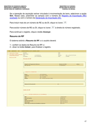MINISTÉRIO DO DESENVOLVIMENTO, MINISTÉRIO DA FAZENDA
INDÚSTRIA E COMÉRCIO EXTERIOR SECRETARIA DA RECEITA
SECRETARIA DE COMÉRCIO E SERVIÇOS FEDERAL DO BRASIL
47
Se a operação de aquisição estiver vinculada à movimentação de bens, selecionar a opção
Sim. Nesse caso, preencher os campos com o número do Registro de Exportação (RE)
averbado ou com o número da Declaração de Importação (DI).
Para incluir mais de um número de RE ou de DI, clique no ícone
Para excluir número de RE ou DI, clique no ícone à direita do número registrado.
Para continuar o registro, clique o botão Avançar.
Resumo do RP
O sistema exibirá o Resumo do RP, e o usuário deverá:
1 - conferir os dados do Resumo do RP; e
2 - clicar no botão Incluir, para finalizar o registro.
 