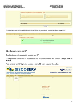 MINISTÉRIO DO DESENVOLVIMENTO, MINISTÉRIO DA FAZENDA
INDÚSTRIA E COMÉRCIO EXTERIOR SECRETARIA DA RECEITA
SECRETARIA DE COMÉRCIO E SERVIÇOS FEDERAL DO BRASIL
48
O sistema confirmará o recebimento dos dados e gerará um número próprio para o RP.
3.2.3 Cancelamento do RP
Esta função permite ao usuário cancelar um RP.
O RP pode ser cancelado na hipótese de erro no preenchimento dos campos Código NBS ou
Moeda .
Para cancelar um RP é preciso acessar o menu RP e em seguida Cancelar.
 