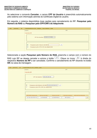 MINISTÉRIO DO DESENVOLVIMENTO, MINISTÉRIO DA FAZENDA
INDÚSTRIA E COMÉRCIO EXTERIOR SECRETARIA DA RECEITA
SECRETARIA DE COMÉRCIO E SERVIÇOS FEDERAL DO BRASIL
49
Ao selecionar o comando Cancelar, o campo CPF do Usuário é preenchido automaticamente
pelo sistema com informação advinda do Certificado Digital do usuário.
Em seguida, o sistema disponibiliza duas opções para cancelamento do RP: Pesquisar pelo
Número do RAS ou Pesquisar pelo CPF/CNPJ do Adquirente.
Selecionada a opção Pesquisar pelo Número do RAS, preencha o campo com o número do
RAS cujo RP se deseja cancelar e acione o botão . Clique no ícone à direita do
respectivo Número do RP a ser cancelado. Confirme o cancelamento do RP clicando no botão
OK na caixa de mensagem.
 