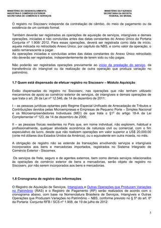 MINISTÉRIO DO DESENVOLVIMENTO, MINISTÉRIO DA FAZENDA
INDÚSTRIA E COMÉRCIO EXTERIOR SECRETARIA DA RECEITA
SECRETARIA DE COMÉRCIO E SERVIÇOS FEDERAL DO BRASIL
5
O registro no Siscoserv independe da contratação de câmbio, do meio de pagamento ou da
existência de um contrato formal.
Também deverão ser registradas as operações de aquisição de serviços, intangíveis e demais
operações, iniciadas e não concluídas antes das datas constantes do Anexo Único da Portaria
Conjunta nº 1.908/ 2012. Para essas operações, deverá ser registrada como data de início,
aquela indicada no retrocitado Anexo Único, por capítulo da NBS, e como valor da operação, o
saldo remanescente a pagar.
As operações iniciadas e concluídas antes das datas constantes do Anexo Único retrocitado
não deverão ser registradas, independentemente de terem sido ou não pagas.
Não poderão ser registradas operações previamente ao início da prestação do serviço, da
transferência do intangível ou da realização de outra operação que produza variação no
patrimônio.
1.7 Quem está dispensado de efetuar registro no Siscoserv – Módulo Aquisição
Estão dispensadas do registro no Siscoserv, nas operações que não tenham utilizado
mecanismos de apoio ao comércio exterior de serviços, de intangíveis e demais operações de
que trata o art. 26 da Lei nº 12.546, de 14 de dezembro de 2011:
I – as pessoas jurídicas optantes pelo Regime Especial Unificado de Arrecadação de Tributos e
Contribuições devidos pelas Microempresas e Empresas de Pequeno Porte – Simples Nacional
e os Microempreendedores Individuais (MEI) de que trata o §1o
do artigo 18-A da Lei
Complementar no
123, de 14 de dezembro de 2006;
II – as pessoas físicas residentes no País que, em nome individual, não explorem, habitual e
profissionalmente, qualquer atividade econômica de natureza civil ou comercial, com o fim
especulativo de lucro, desde que não realizem operações em valor superior a US$ 20,000.00
(vinte mil dólares dos Estados Unidos da América), ou o equivalente em outra moeda, no mês.
A obrigação de registro não se estende às transações envolvendo serviços e intangíveis
incorporados aos bens e mercadorias importados, registrados no Sistema Integrado de
Comércio Exterior - Siscomex.
Os serviços de frete, seguro e de agentes externos, bem como demais serviços relacionados
às operações de comércio exterior de bens e mercadorias, serão objeto de registro no
Siscoserv, por não serem incorporados aos bens e mercadorias.
1.8 Cronograma de registro das informações
O Registro de Aquisição de Serviços, Intangíveis e Outras Operações que Produzam Variações
no Patrimônio (RAS) e o Registro de Pagamento (RP) serão realizados de acordo com o
cronograma abaixo, com base na Nomenclatura Brasileira de Serviços, Intangíveis e Outras
Operações que Produzam Variações no Patrimônio – NBS, conforme previsto no § 5º do art. 6º
da Portaria Conjunta RFB / SCS nº 1.908, de 19 de julho de 2012:
 