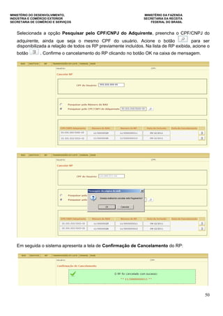 MINISTÉRIO DO DESENVOLVIMENTO, MINISTÉRIO DA FAZENDA
INDÚSTRIA E COMÉRCIO EXTERIOR SECRETARIA DA RECEITA
SECRETARIA DE COMÉRCIO E SERVIÇOS FEDERAL DO BRASIL
50
Selecionada a opção Pesquisar pelo CPF/CNPJ do Adquirente, preencha o CPF/CNPJ do
adquirente, ainda que seja o mesmo CPF do usuário. Acione o botão para ser
disponibilizada a relação de todos os RP previamente incluídos. Na lista de RP exibida, acione o
botão . Confirme o cancelamento do RP clicando no botão OK na caixa de mensagem.
Em seguida o sistema apresenta a tela de Confirmação de Cancelamento do RP:
 