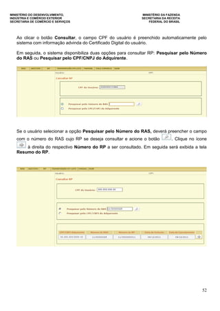 MINISTÉRIO DO DESENVOLVIMENTO, MINISTÉRIO DA FAZENDA
INDÚSTRIA E COMÉRCIO EXTERIOR SECRETARIA DA RECEITA
SECRETARIA DE COMÉRCIO E SERVIÇOS FEDERAL DO BRASIL
52
Ao clicar o botão Consultar, o campo CPF do usuário é preenchido automaticamente pelo
sistema com informação advinda do Certificado Digital do usuário.
Em seguida, o sistema disponibiliza duas opções para consultar RP: Pesquisar pelo Número
do RAS ou Pesquisar pelo CPF/CNPJ do Adquirente.
Se o usuário selecionar a opção Pesquisar pelo Número do RAS, deverá preencher o campo
com o número do RAS cujo RP se deseja consultar e acione o botão . Clique no ícone
à direita do respectivo Número do RP a ser consultado. Em seguida será exibida a tela
Resumo do RP.
 