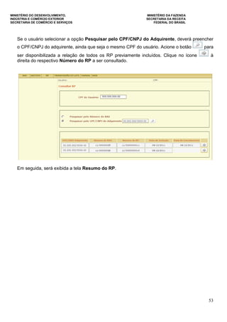 MINISTÉRIO DO DESENVOLVIMENTO, MINISTÉRIO DA FAZENDA
INDÚSTRIA E COMÉRCIO EXTERIOR SECRETARIA DA RECEITA
SECRETARIA DE COMÉRCIO E SERVIÇOS FEDERAL DO BRASIL
53
Se o usuário selecionar a opção Pesquisar pelo CPF/CNPJ do Adquirente, deverá preencher
o CPF/CNPJ do adquirente, ainda que seja o mesmo CPF do usuário. Acione o botão para
ser disponibilizada a relação de todos os RP previamente incluídos. Clique no ícone à
direita do respectivo Número do RP a ser consultado.
Em seguida, será exibida a tela Resumo do RP.
 