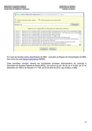 MINISTÉRIO DO DESENVOLVIMENTO, MINISTÉRIO DA FAZENDA
INDÚSTRIA E COMÉRCIO EXTERIOR SECRETARIA DA RECEITA
SECRETARIA DE COMÉRCIO E SERVIÇOS FEDERAL DO BRASIL
59
Em caso de dúvidas sobre classificação da NBS, consultar as Regras de Interpretação da NBS,
bem como às suas Notas Explicativas (NEBS).
Caso persistam dúvidas, deverá ser formalizado processo administrativo de consulta à
Secretaria da Receita Federal do Brasil (RFB), nos termos do art. 48 da Lei nº 9.430, de 27 de
dezembro de 1996 e do Decreto nº 7.708, de 02 de abril de 2012, que instituiu a NBS.
 
