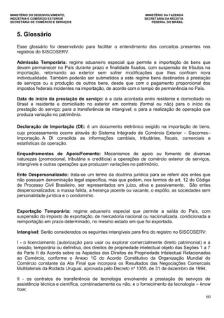MINISTÉRIO DO DESENVOLVIMENTO, MINISTÉRIO DA FAZENDA
INDÚSTRIA E COMÉRCIO EXTERIOR SECRETARIA DA RECEITA
SECRETARIA DE COMÉRCIO E SERVIÇOS FEDERAL DO BRASIL
60
5. Glossário
Esse glossário foi desenvolvido para facilitar o entendimento dos conceitos presentes nos
registros do SISCOSERV.
Admissão Temporária: regime aduaneiro especial que permite a importação de bens que
devam permanecer no País durante prazo e finalidade fixados, com suspensão de tributos na
importação, retornando ao exterior sem sofrer modificações que lhes confiram nova
individualidade. Também poderão ser submetidos a este regime bens destinados à prestação
de serviços ou a produção de outros bens, desde que com o pagamento proporcional dos
impostos federais incidentes na importação, de acordo com o tempo de permanência no País.
Data de início da prestação de serviço: é a data acordada entre residente e domiciliado no
Brasil e residente e domiciliado no exterior em contrato (formal ou não) para o início da
prestação do serviço; para a transferência de intangível; e para a realização de operação que
produza variação no patrimônio.
Declaração de Importação (DI): é um documento eletrônico exigido na importação de bens,
cujo processamento ocorre através do Sistema Integrado de Comércio Exterior – Siscomex–
Importação. A DI consolida as informações cambiais, tributárias, fiscais, comerciais e
estatísticas da operação.
Enquadramentos de Apoio/Fomento: Mecanismos de apoio ou fomento de diversas
naturezas (promocional, tributária e creditícia) a operações de comércio exterior de serviços,
intangíveis e outras operações que produzam variações no patrimônio.
Ente Despersonalizado: trata-se um termo da doutrina jurídica para se referir aos entes que
não possuem denominação legal específica, mas que podem, nos termos do art. 12 do Código
de Processo Civil Brasileiro, ser representados em juízo, ativa e passivamente. São entes
despersonalizados: a massa falida, a herança jacente ou vacante, o espólio, as sociedades sem
personalidade jurídica e o condomínio.
Exportação Temporária: regime aduaneiro especial que permite a saída do País, com
suspensão do imposto de exportação, de mercadoria nacional ou nacionalizada, condicionada a
reimportação em prazo determinado, no mesmo estado em que foi exportada.
Intangível: Serão considerados os seguintes intangíveis para fins do registro no SISCOSERV:
I - o licenciamento (autorização para usar ou explorar comercialmente direito patrimonial) e a
cessão, temporária ou definitiva, dos direitos de propriedade intelectual objeto das Seções 1 a 7
da Parte II do Acordo sobre os Aspectos dos Direitos de Propriedade Intelectual Relacionados
ao Comércio, conforme o Anexo 1C do Acordo Constitutivo da Organização Mundial do
Comércio constante da Ata Final que incorpora os Resultados das Negociações Comerciais
Multilaterais da Rodada Uruguai, aprovada pelo Decreto nº 1355, de 31 de dezembro de 1994;
II - os contratos de transferência de tecnologia envolvendo a prestação de serviços de
assistência técnica e científica, combinadamente ou não, e o fornecimento da tecnologia – know
how;
 